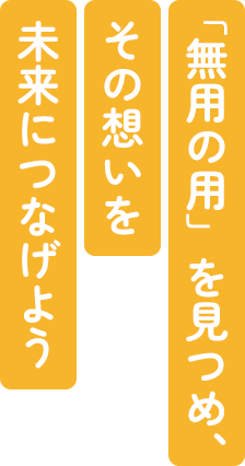 「無用の用」を見つめ、 その想いを 未来につなげよう